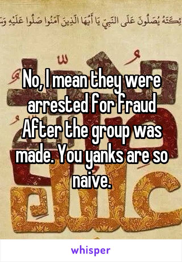 No, I mean they were arrested for fraud After the group was made. You yanks are so naive.