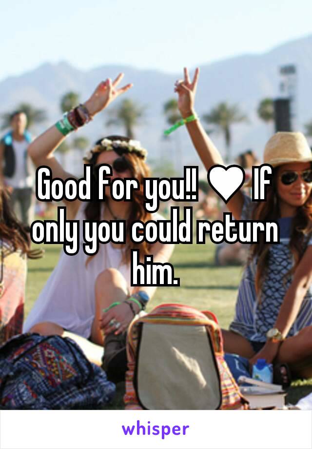 Good for you!! ♥ If only you could return him.