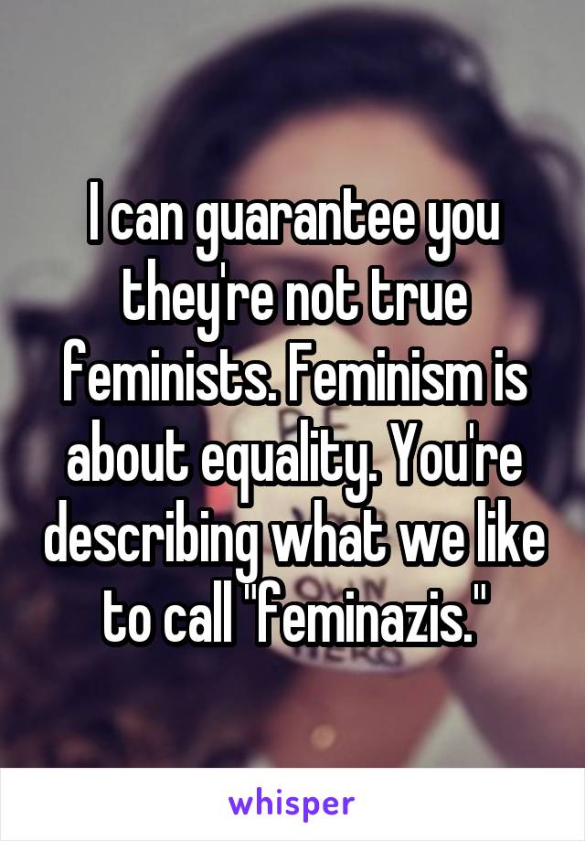 I can guarantee you they're not true feminists. Feminism is about equality. You're describing what we like to call "feminazis."