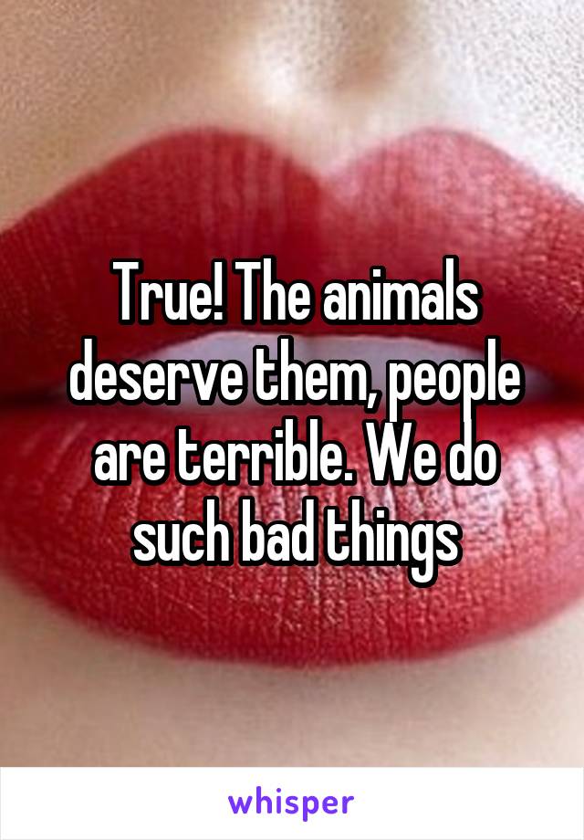 True! The animals deserve them, people are terrible. We do such bad things