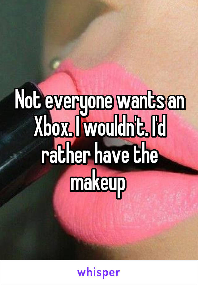 Not everyone wants an Xbox. I wouldn't. I'd rather have the makeup 