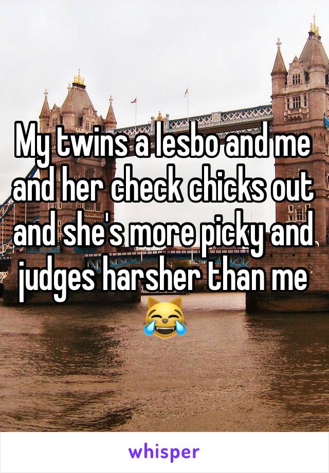 My twins a lesbo and me and her check chicks out and she's more picky and judges harsher than me 😹