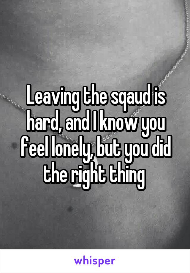 Leaving the sqaud is hard, and I know you feel lonely, but you did the right thing 