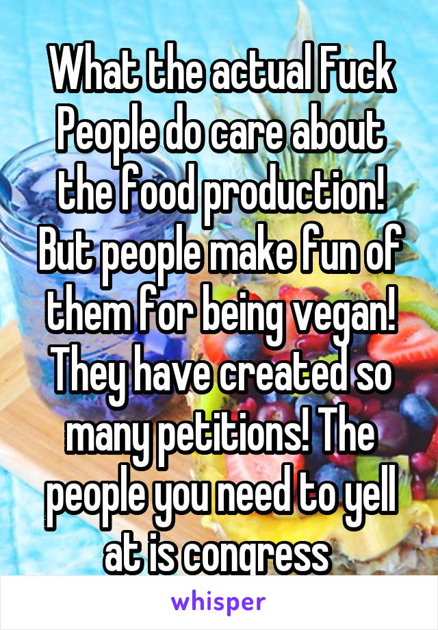 What the actual Fuck
People do care about the food production! But people make fun of them for being vegan! They have created so many petitions! The people you need to yell at is congress 