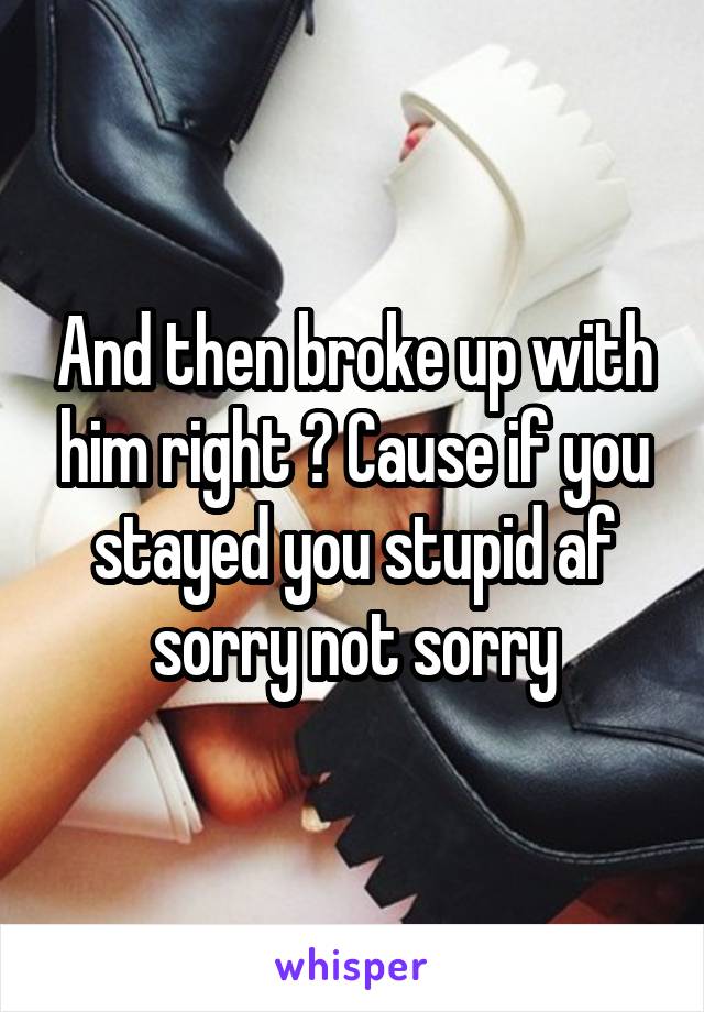 And then broke up with him right ? Cause if you stayed you stupid af sorry not sorry