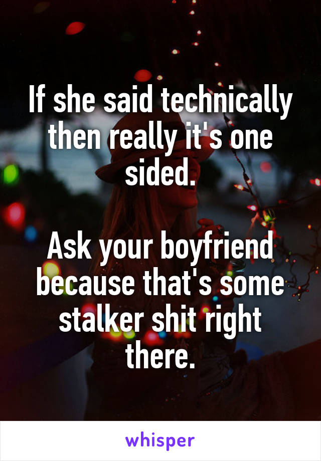 If she said technically then really it's one sided.

Ask your boyfriend because that's some stalker shit right there.