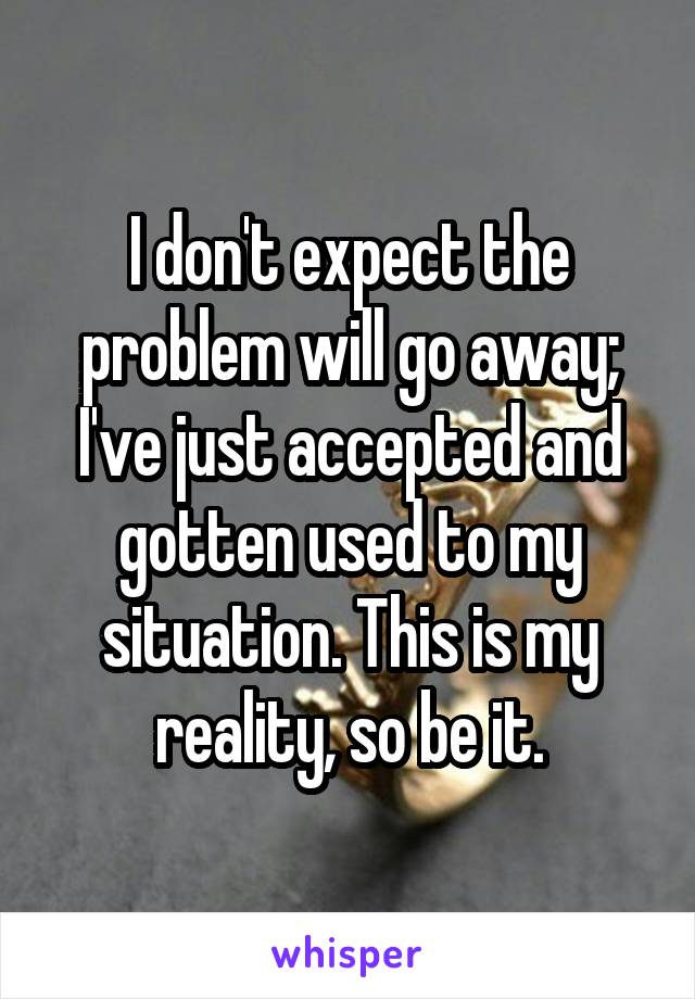 I don't expect the problem will go away; I've just accepted and gotten used to my situation. This is my reality, so be it.