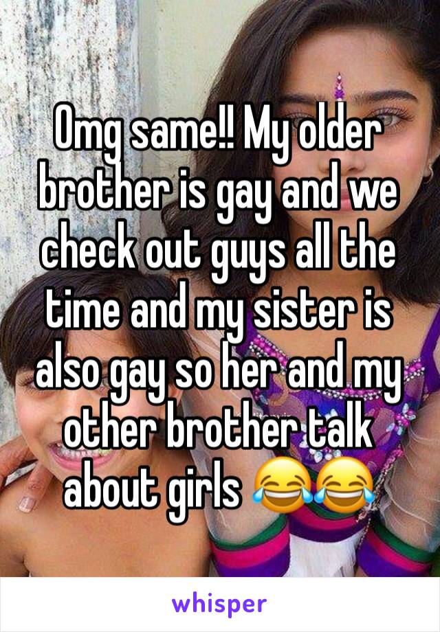 Omg same!! My older brother is gay and we check out guys all the time and my sister is also gay so her and my other brother talk about girls 😂😂