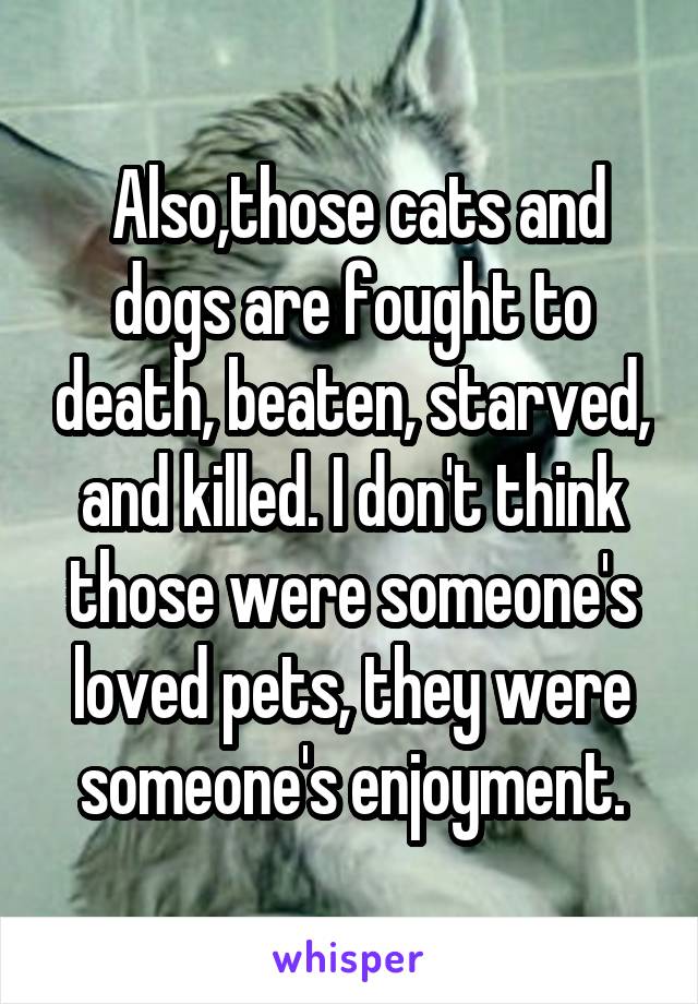  Also,those cats and dogs are fought to death, beaten, starved, and killed. I don't think those were someone's loved pets, they were someone's enjoyment.