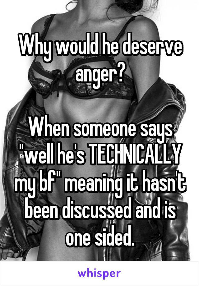 Why would he deserve anger?

When someone says "well he's TECHNICALLY my bf" meaning it hasn't been discussed and is one sided.