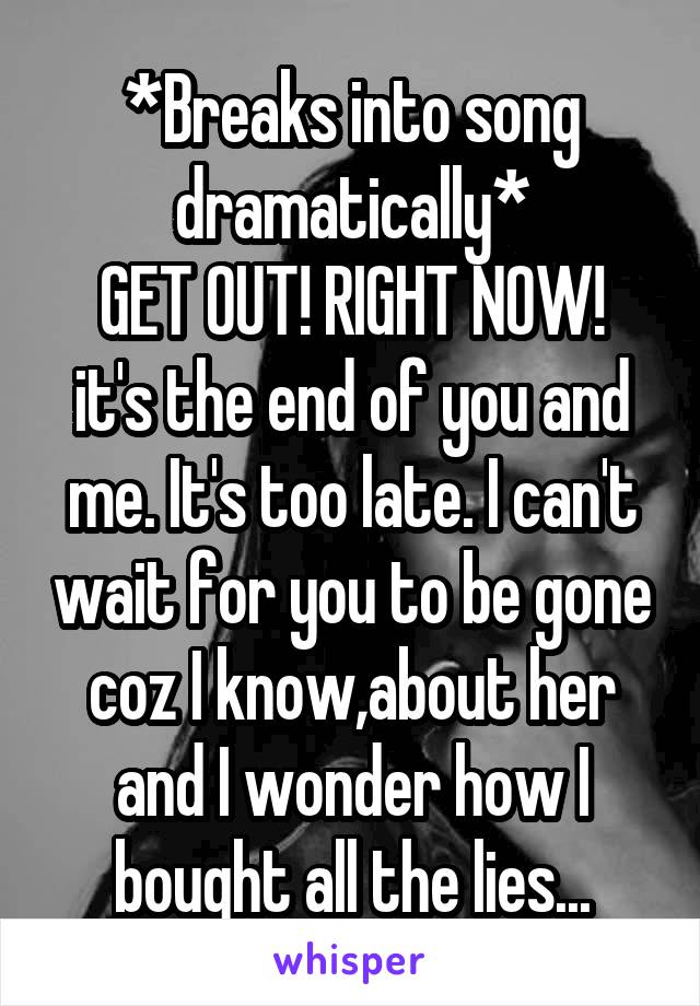 *Breaks into song dramatically*
GET OUT! RIGHT NOW! it's the end of you and me. It's too late. I can't wait for you to be gone coz I know,about her and I wonder how I bought all the lies...