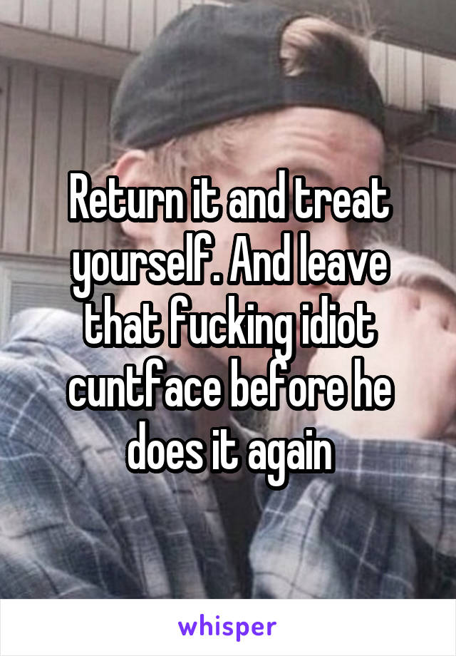 Return it and treat yourself. And leave that fucking idiot cuntface before he does it again