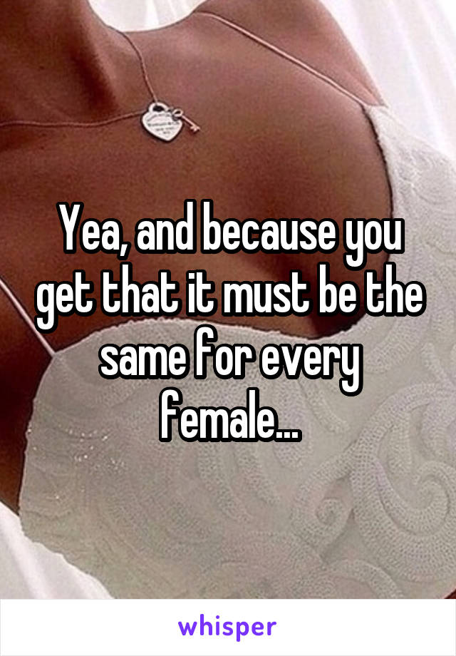 Yea, and because you get that it must be the same for every female...