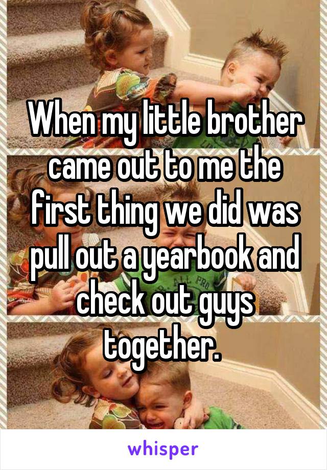 When my little brother came out to me the first thing we did was pull out a yearbook and check out guys together. 