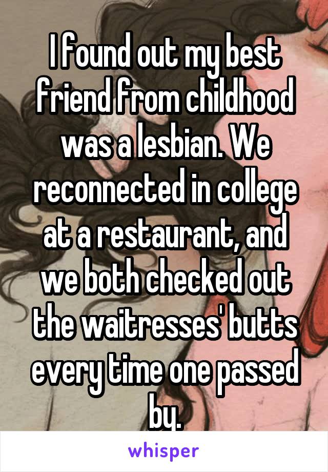 I found out my best friend from childhood was a lesbian. We reconnected in college at a restaurant, and we both checked out the waitresses' butts every time one passed by.