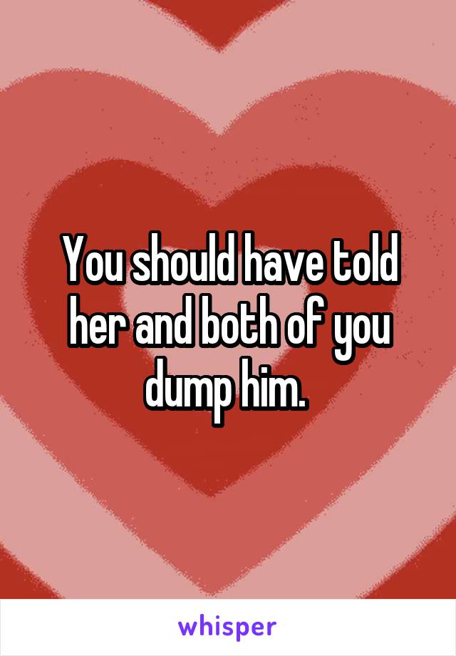 You should have told her and both of you dump him. 