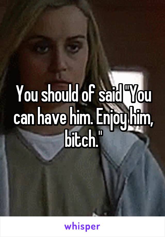 You should of said "You can have him. Enjoy him, bitch."