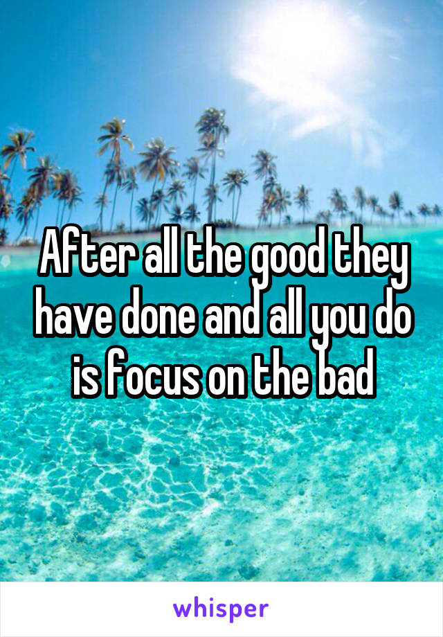 After all the good they have done and all you do is focus on the bad