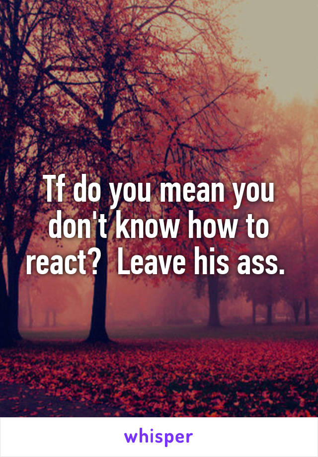 Tf do you mean you don't know how to react?  Leave his ass. 