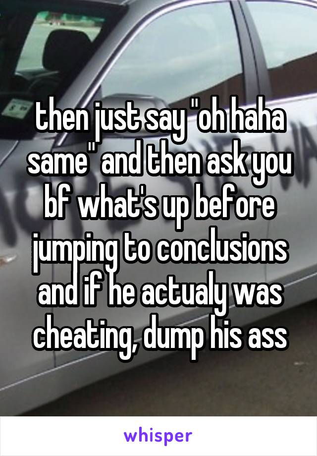 then just say "oh haha same" and then ask you bf what's up before jumping to conclusions and if he actualy was cheating, dump his ass