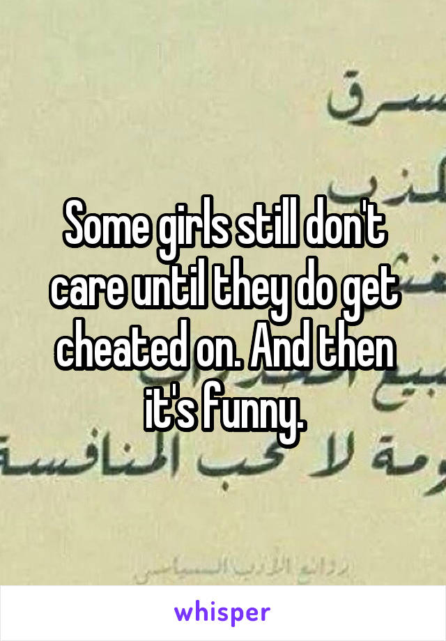 Some girls still don't care until they do get cheated on. And then it's funny.