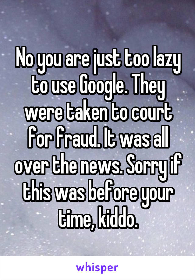 No you are just too lazy to use Google. They were taken to court for fraud. It was all over the news. Sorry if this was before your time, kiddo.