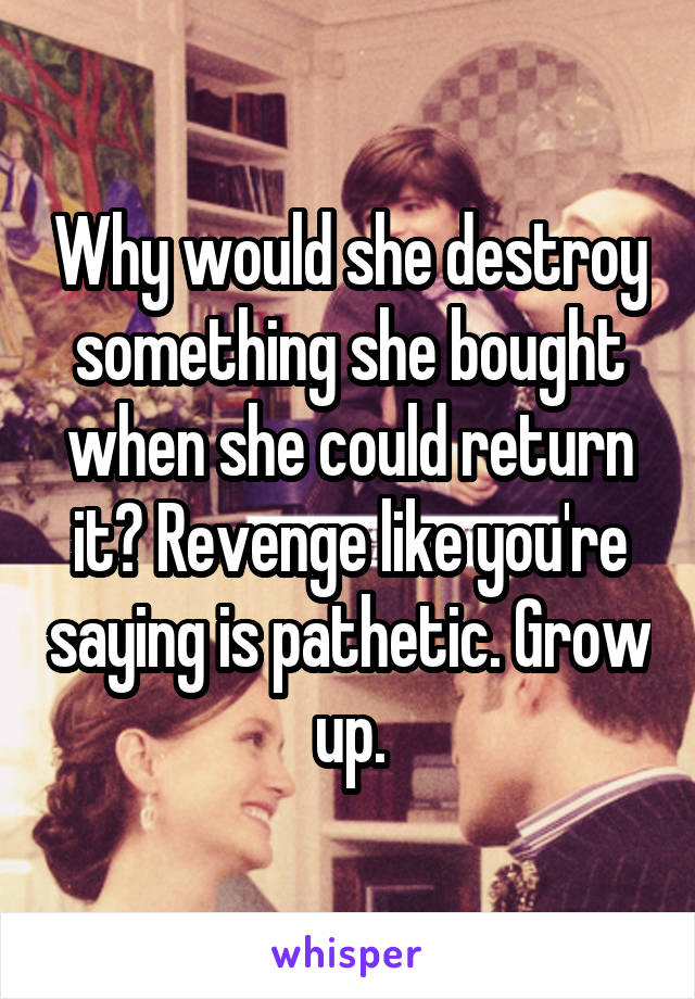 Why would she destroy something she bought when she could return it? Revenge like you're saying is pathetic. Grow up.