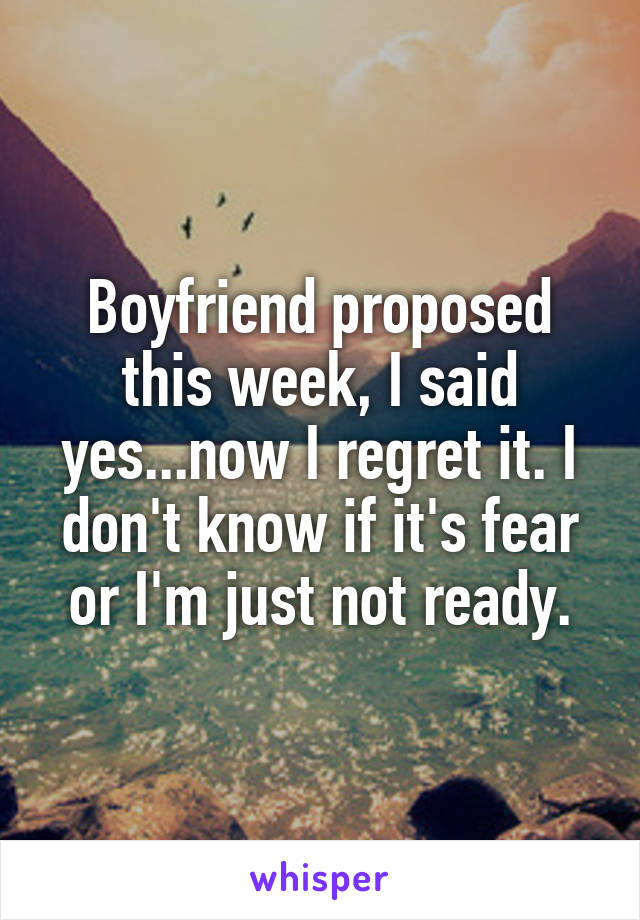Boyfriend proposed this week, I said yes...now I regret it. I don't know if it's fear or I'm just not ready.