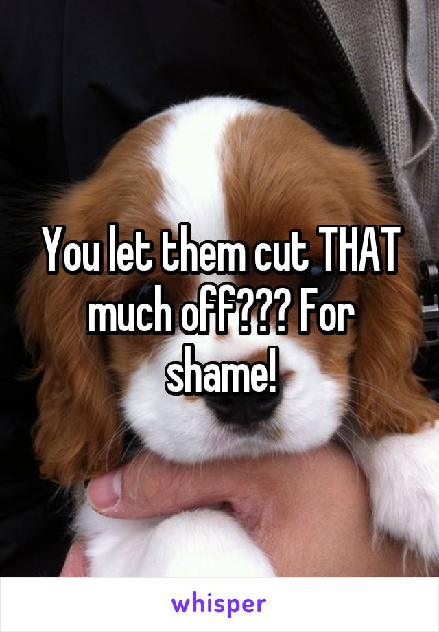 You let them cut THAT much off??? For shame!