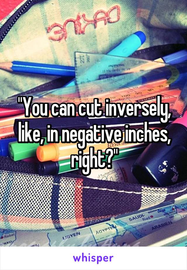 "You can cut inversely, like, in negative inches, right?"