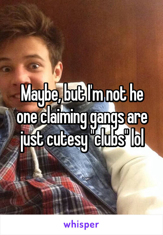 Maybe, but I'm not he one claiming gangs are just cutesy "clubs" lol