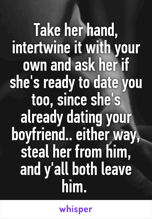 Take her hand, intertwine it with your own and ask her if she's ready to date you too, since she's already dating your boyfriend.. either way, steal her from him, and y'all both leave him. 