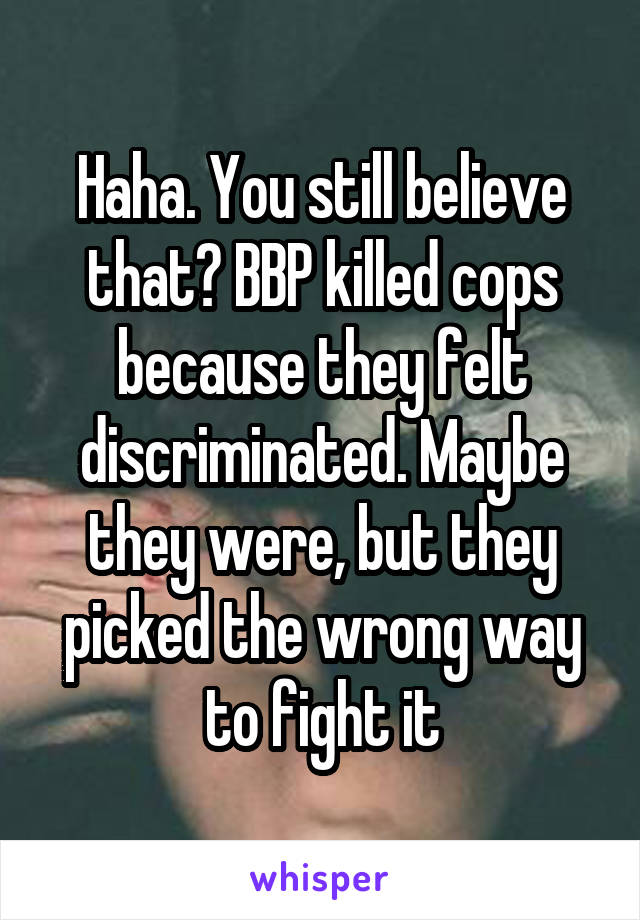 Haha. You still believe that? BBP killed cops because they felt discriminated. Maybe they were, but they picked the wrong way to fight it