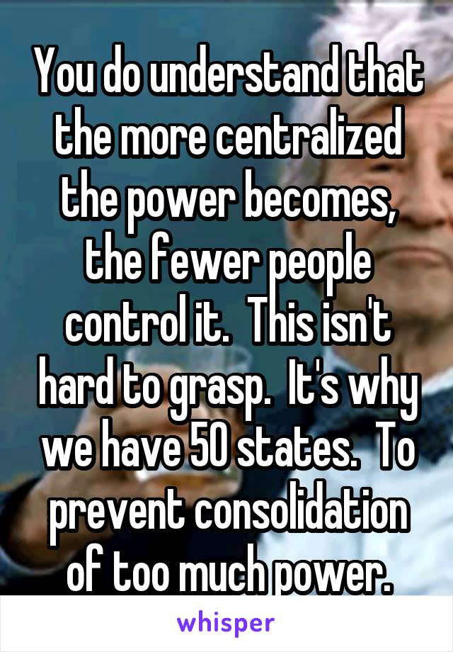 You do understand that the more centralized the power becomes, the fewer people control it.  This isn't hard to grasp.  It's why we have 50 states.  To prevent consolidation of too much power.