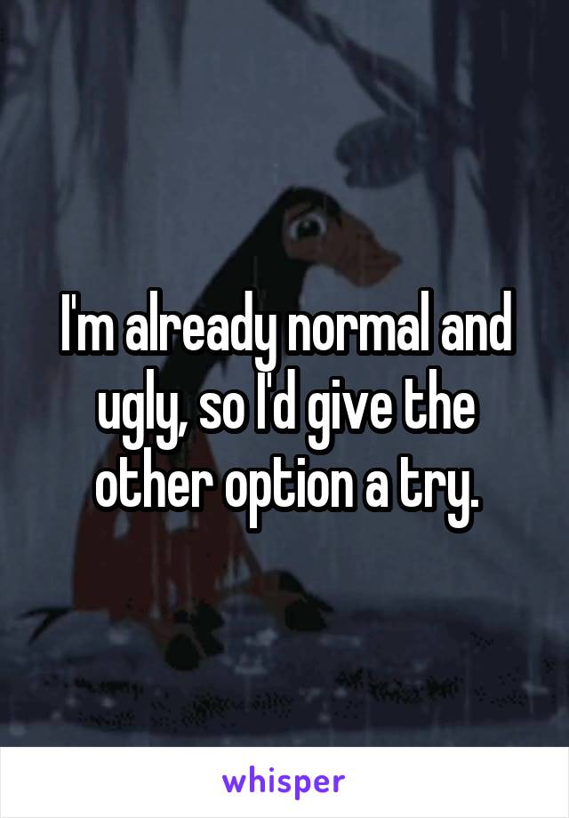 I'm already normal and ugly, so I'd give the other option a try.