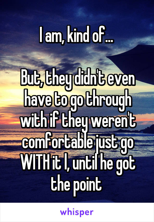 I am, kind of... 

But, they didn't even have to go through with if they weren't comfortable just go WITH it l, until he got the point 