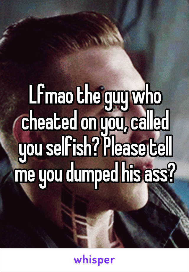 Lfmao the guy who cheated on you, called you selfish? Please tell me you dumped his ass?