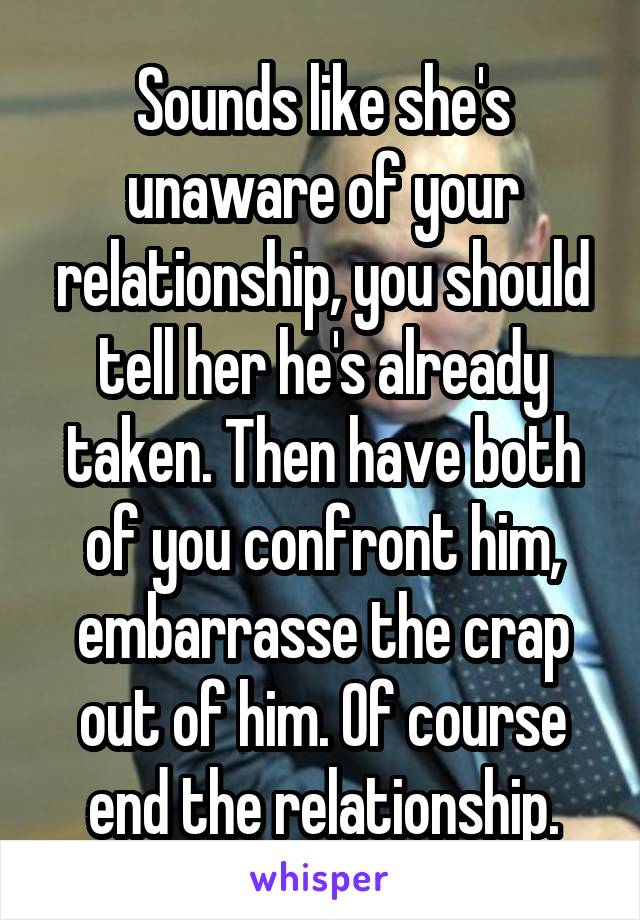 Sounds like she's unaware of your relationship, you should tell her he's already taken. Then have both of you confront him, embarrasse the crap out of him. Of course end the relationship.