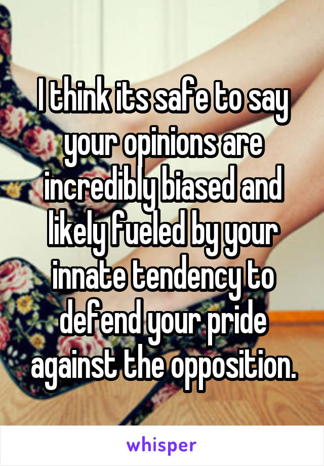 I think its safe to say your opinions are incredibly biased and likely fueled by your innate tendency to defend your pride against the opposition.