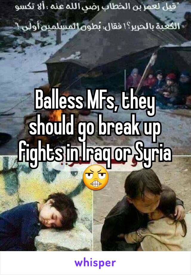 Balless MFs, they should go break up fights in Iraq or Syria😬