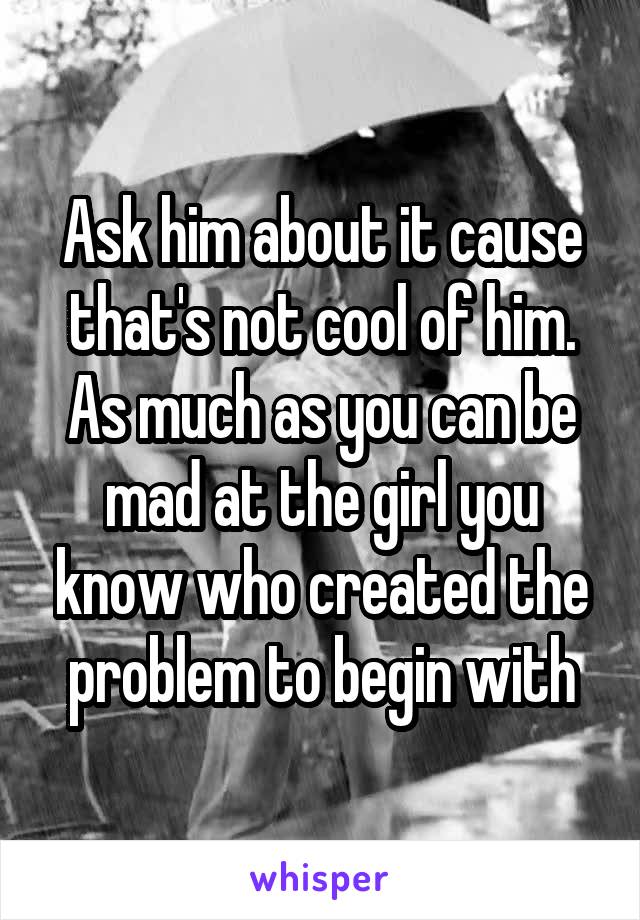 Ask him about it cause that's not cool of him. As much as you can be mad at the girl you know who created the problem to begin with