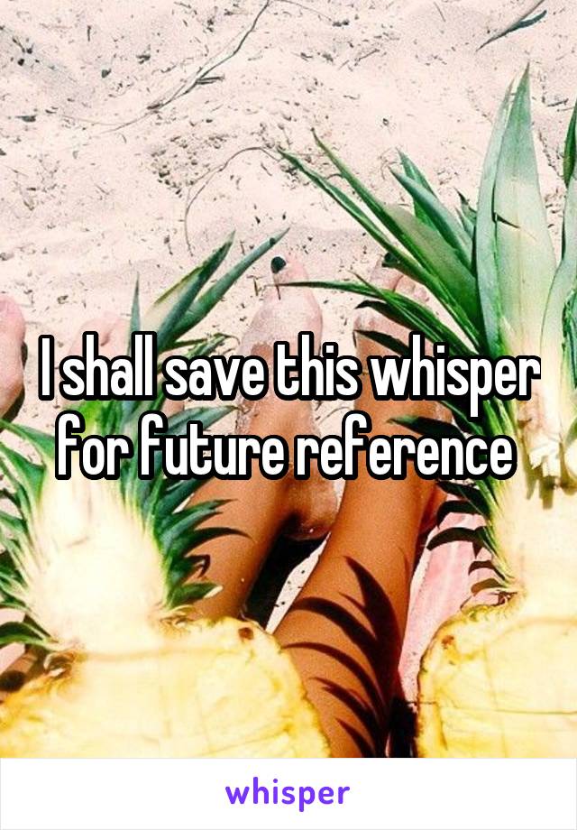 I shall save this whisper for future reference 