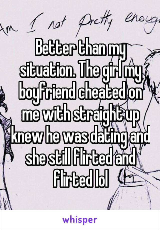 Better than my situation. The girl my boyfriend cheated on me with straight up knew he was dating and she still flirted and flirted lol