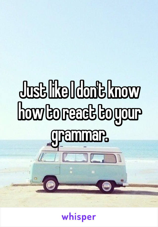 Just like I don't know how to react to your grammar.