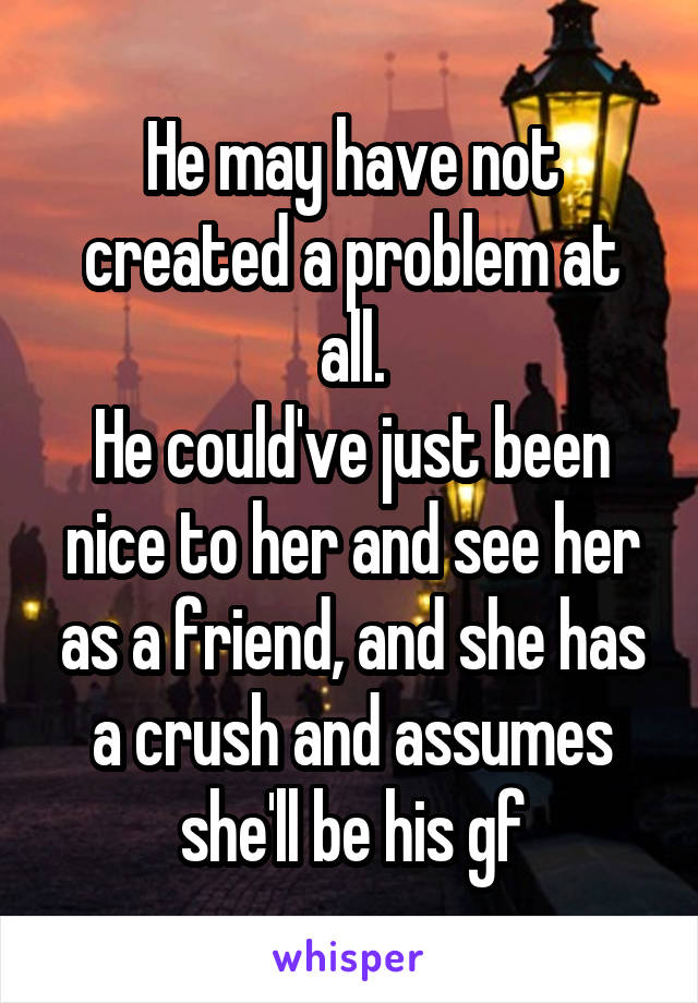 He may have not created a problem at all.
He could've just been nice to her and see her as a friend, and she has a crush and assumes she'll be his gf