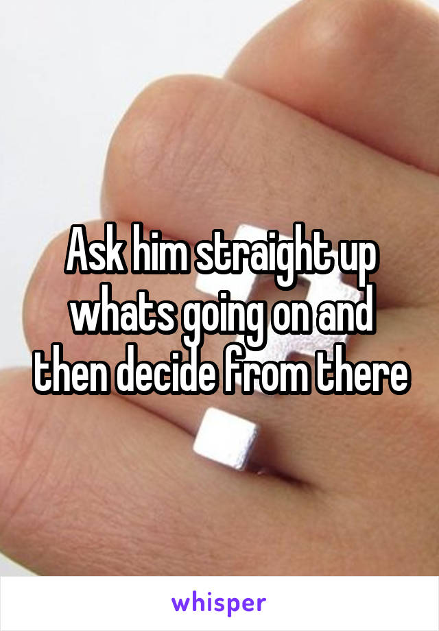 Ask him straight up whats going on and then decide from there