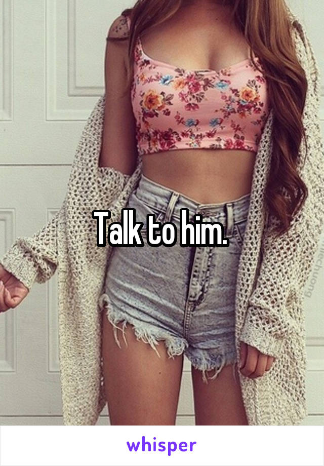 Talk to him. 