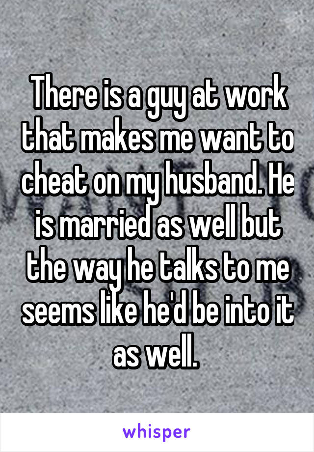 There is a guy at work that makes me want to cheat on my husband. He is married as well but the way he talks to me seems like he'd be into it as well. 