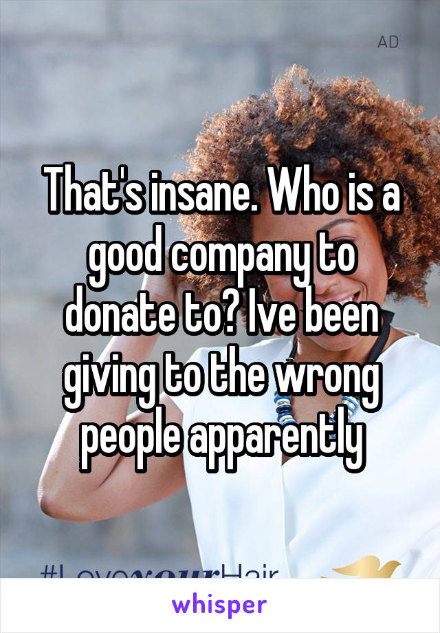 That's insane. Who is a good company to donate to? Ive been giving to the wrong people apparently