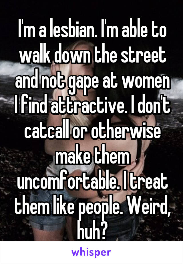 I'm a lesbian. I'm able to walk down the street and not gape at women I find attractive. I don't catcall or otherwise make them uncomfortable. I treat them like people. Weird, huh?